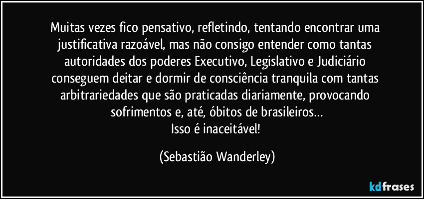 Muitas vezes fico pensativo, refletindo, tentando encontrar uma justificativa razoável, mas não consigo entender como tantas autoridades dos poderes Executivo, Legislativo e Judiciário conseguem deitar e dormir de consciência tranquila com tantas arbitrariedades que são praticadas diariamente, provocando sofrimentos e, até, óbitos de brasileiros…
Isso é inaceitável! (Sebastião Wanderley)