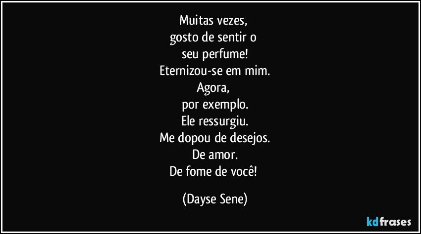 Muitas vezes, 
gosto de sentir o 
seu perfume!
Eternizou-se em mim.
Agora, 
por exemplo.
Ele ressurgiu.
Me dopou de desejos.
De amor.
De fome de você! (Dayse Sene)