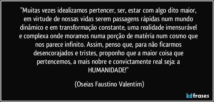 "Muitas vezes idealizamos pertencer, ser, estar com algo dito maior, em virtude de nossas vidas serem passagens rápidas num mundo dinâmico e em transformação constante, uma realidade imensurável e complexa onde moramos numa porção de matéria num cosmo que nos parece infinito. Assim, penso que, para não ficarmos desencorajados e tristes, proponho que a maior coisa que pertencemos, a mais nobre e convictamente real seja: a HUMANIDADE!" (Oseias Faustino Valentim)