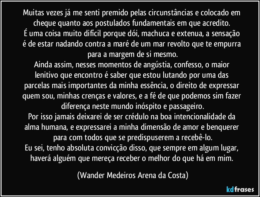Muitas vezes já me senti premido pelas circunstâncias e colocado em cheque quanto aos postulados fundamentais em que acredito. 
É uma coisa muito difícil porque dói, machuca e extenua, a sensação é de estar nadando contra a maré de um mar revolto que te empurra para a margem de si mesmo.
Ainda assim, nesses momentos de angústia, confesso, o maior lenitivo que encontro é saber que estou lutando por uma das parcelas mais importantes da minha essência, o direito de expressar quem sou, minhas crenças e valores, e a fé de que podemos sim fazer diferença neste mundo inóspito e passageiro.
Por isso jamais deixarei de ser crédulo na boa intencionalidade da alma humana, e expressarei a minha dimensão de amor e benquerer para com todos que se predispuserem a recebê-lo.
Eu sei, tenho absoluta convicção disso, que sempre em algum lugar, haverá alguém que mereça receber o melhor do que há em mim. (Wander Medeiros Arena da Costa)