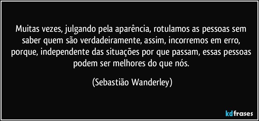 Muitas vezes, julgando pela aparência, rotulamos as pessoas sem saber quem são verdadeiramente, assim, incorremos em erro, porque, independente das situações por que passam, essas pessoas podem ser melhores do que nós. (Sebastião Wanderley)