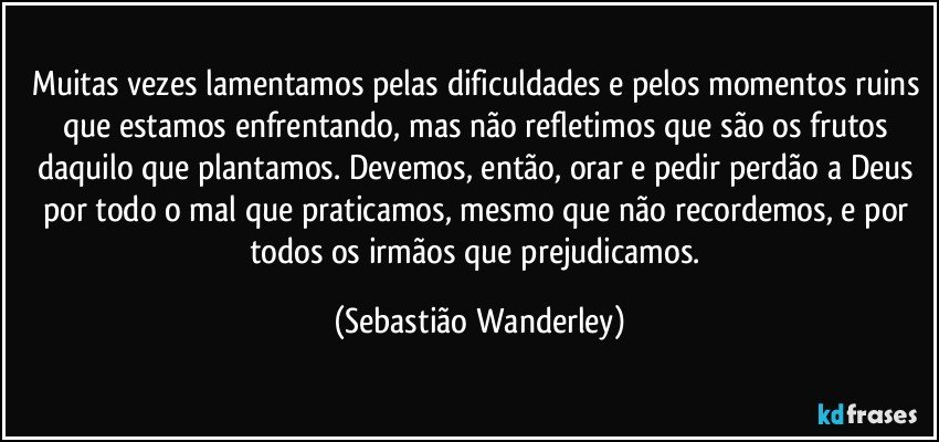 Muitas vezes lamentamos pelas dificuldades e pelos momentos ruins que estamos enfrentando, mas não refletimos que são os frutos daquilo que plantamos. Devemos, então, orar e pedir perdão a Deus por todo o mal que praticamos, mesmo que não recordemos, e por todos os irmãos que prejudicamos. (Sebastião Wanderley)
