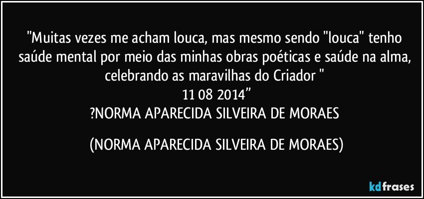 "Muitas vezes me acham louca, mas mesmo sendo "louca" tenho saúde mental por meio das minhas obras poéticas e saúde na alma, celebrando as maravilhas do Criador " 
 11/08/2014” 
?NORMA APARECIDA SILVEIRA DE MORAES (NORMA APARECIDA SILVEIRA DE MORAES)