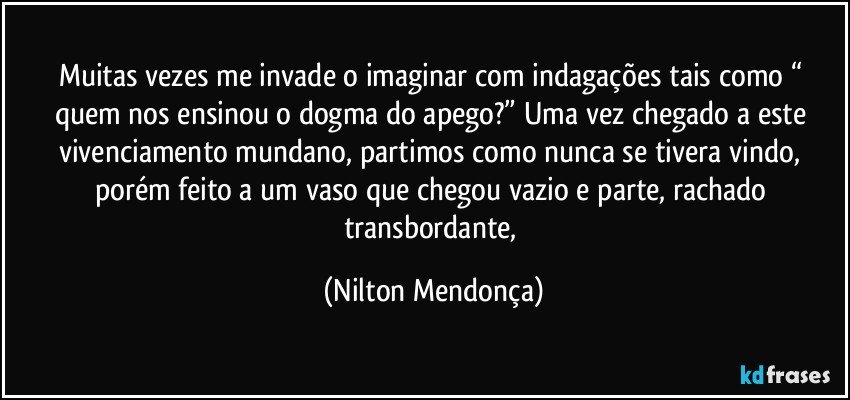 Muitas vezes me invade o imaginar com indagações tais como “ quem nos ensinou o dogma do apego?” Uma vez chegado a este 
vivenciamento mundano, partimos como nunca se tivera vindo, porém feito a um vaso que chegou vazio e parte, rachado transbordante, (Nilton Mendonça)