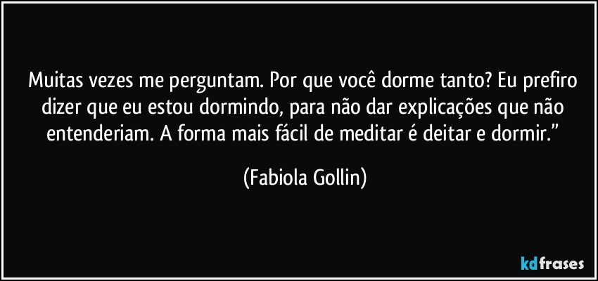 Muitas vezes me perguntam. Por que você dorme tanto? Eu prefiro dizer que eu estou dormindo, para não dar explicações que não entenderiam. A forma mais fácil de meditar é deitar e dormir.” (Fabiola Gollin)