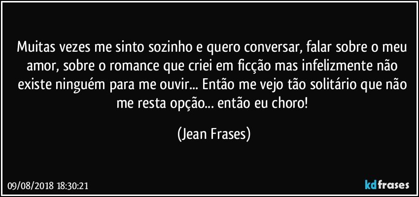 Muitas vezes me sinto sozinho e quero conversar, falar sobre o meu amor, sobre o romance que criei em ficção mas infelizmente não existe ninguém para me ouvir... Então me vejo tão solitário que não me resta opção... então eu choro! (Jean Frases)