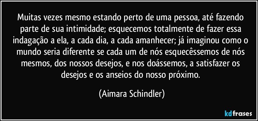 Muitas vezes mesmo estando perto de uma pessoa, até fazendo parte de sua intimidade; esquecemos totalmente de fazer essa indagação a ela, a cada dia, a cada amanhecer; já imaginou como o mundo seria diferente se cada um de nós esquecêssemos de nós mesmos, dos nossos desejos, e nos doássemos, a satisfazer os desejos e os anseios do nosso próximo. (Aimara Schindler)