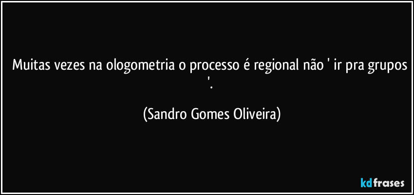 Muitas vezes na ologometria o processo é regional não ' ir pra grupos '. (Sandro Gomes Oliveira)