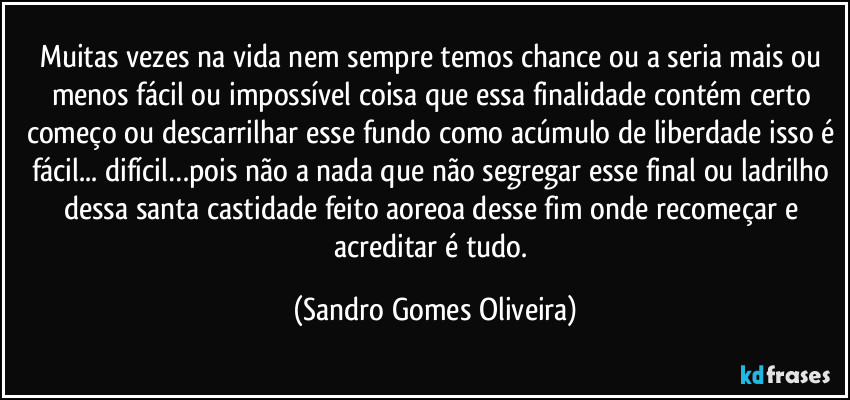 Muitas vezes na vida nem sempre temos chance ou a seria mais ou menos fácil ou impossível  coisa que essa finalidade contém certo começo ou descarrilhar esse fundo como acúmulo de liberdade isso é fácil... difícil…pois não a nada que não segregar esse final ou ladrilho dessa santa castidade feito aoreoa desse fim onde recomeçar e acreditar é tudo. (Sandro Gomes Oliveira)