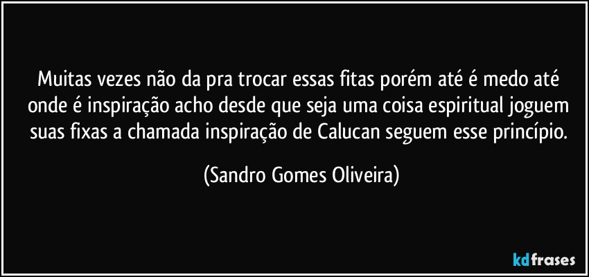 Muitas vezes não da pra trocar essas fitas porém até é medo até onde é inspiração acho desde que seja uma coisa espiritual joguem suas fixas a chamada inspiração de Calucan seguem esse princípio. (Sandro Gomes Oliveira)