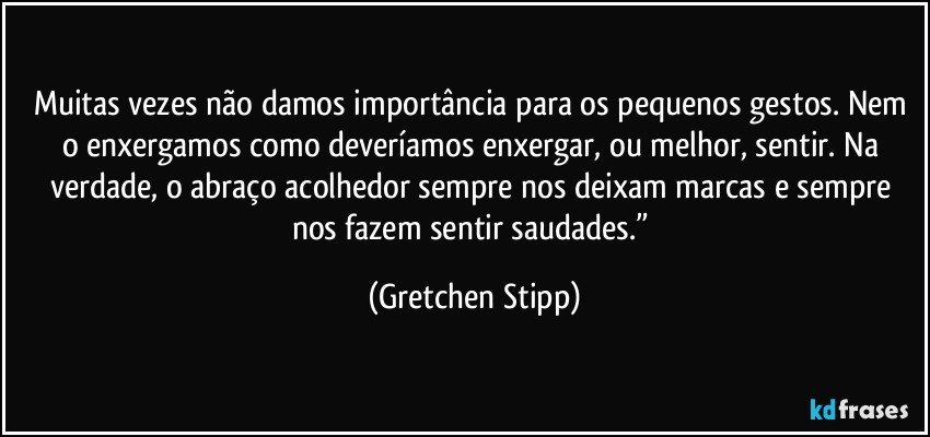 Muitas vezes não damos importância para os pequenos gestos. Nem o enxergamos como deveríamos enxergar, ou melhor, sentir. Na verdade, o abraço acolhedor sempre nos deixam marcas e sempre nos fazem sentir saudades.” (Gretchen Stipp)