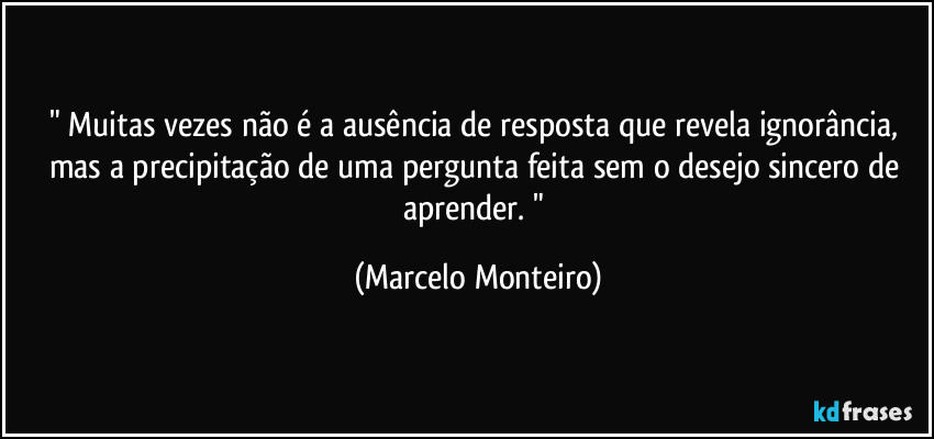 " Muitas vezes não é a ausência de resposta que revela ignorância, mas a precipitação de uma pergunta feita sem o desejo sincero de aprender. " (Marcelo Monteiro)