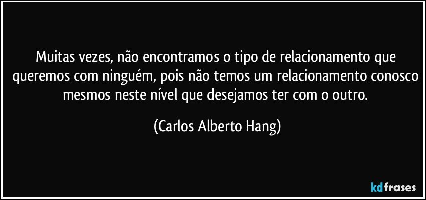Muitas vezes, não encontramos o tipo de relacionamento que queremos com ninguém, pois não temos um relacionamento conosco mesmos neste nível que desejamos ter com o outro. (Carlos Alberto Hang)