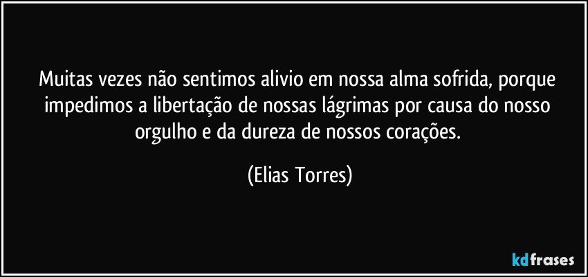 Muitas vezes não sentimos alivio em nossa alma sofrida, porque impedimos a libertação de nossas lágrimas por causa do nosso orgulho e da dureza de nossos corações. (Elias Torres)