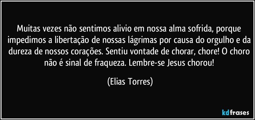 Muitas vezes não sentimos alivio em nossa alma sofrida, porque impedimos a libertação de nossas lágrimas por causa do orgulho e da dureza de nossos corações. Sentiu vontade de chorar, chore! O choro não é sinal de fraqueza. Lembre-se Jesus chorou! (Elias Torres)