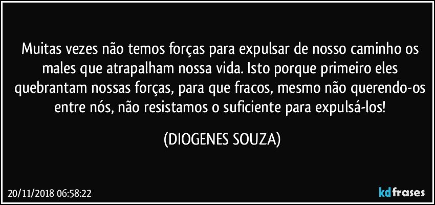 Muitas vezes não temos forças para expulsar de nosso caminho os males que atrapalham nossa vida. Isto porque primeiro eles quebrantam nossas forças, para que fracos, mesmo não querendo-os entre nós, não resistamos o suficiente para expulsá-los! (DIOGENES SOUZA)