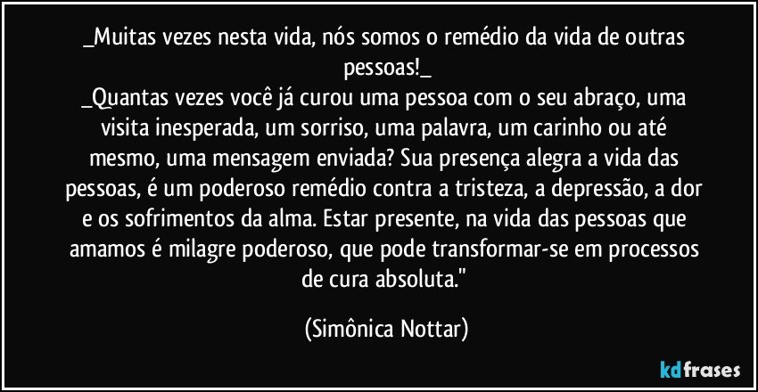 _Muitas vezes nesta vida, nós somos o remédio da vida de outras pessoas!_
_Quantas vezes você já curou uma pessoa com o seu abraço, uma visita inesperada, um sorriso, uma palavra, um carinho ou até mesmo, uma mensagem enviada? Sua presença alegra a vida das pessoas, é um poderoso remédio contra a tristeza, a depressão, a dor e os sofrimentos da alma. Estar presente, na vida das pessoas que amamos é milagre poderoso, que pode transformar-se em processos de cura absoluta." (Simônica Nottar)