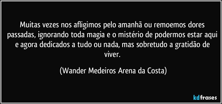 Muitas vezes nos afligimos pelo amanhã ou remoemos dores passadas, ignorando toda magia e o mistério de podermos estar aqui e agora dedicados a tudo ou nada, mas sobretudo a gratidão de viver. (Wander Medeiros Arena da Costa)