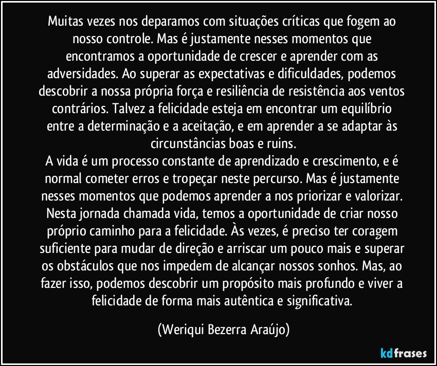 Muitas vezes nos deparamos com situações críticas que fogem ao nosso controle. Mas é justamente nesses momentos que encontramos a oportunidade de crescer e aprender com as adversidades. Ao superar as expectativas e dificuldades, podemos descobrir a nossa própria força e resiliência de resistência aos ventos contrários. Talvez a felicidade esteja em encontrar um equilíbrio entre a determinação e a aceitação, e em aprender a se adaptar às circunstâncias boas e ruins.
A vida é um processo constante de aprendizado e crescimento, e é normal cometer erros e tropeçar neste percurso. Mas é justamente nesses momentos que podemos aprender a nos priorizar e valorizar. Nesta jornada chamada vida, temos a oportunidade de criar nosso próprio caminho para a felicidade. Às vezes, é preciso ter coragem suficiente para mudar de direção e arriscar um pouco mais e superar os obstáculos que nos impedem de alcançar nossos sonhos. Mas, ao fazer isso, podemos descobrir um propósito mais profundo e viver a felicidade de forma mais autêntica e significativa. (Weriqui Bezerra Araújo)