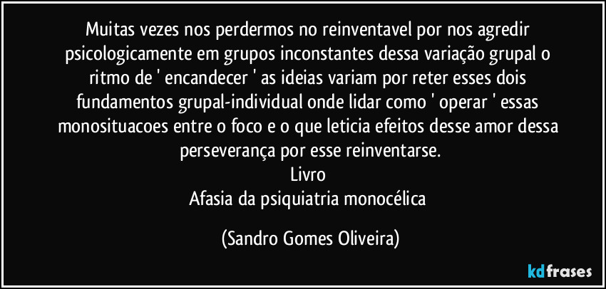 Muitas vezes nos perdermos no reinventavel por nos agredir psicologicamente em grupos inconstantes dessa variação grupal o ritmo de ' encandecer ' as ideias variam por reter esses dois fundamentos grupal-individual onde lidar como ' operar ' essas monosituacoes entre o foco e o que leticia efeitos desse amor dessa perseverança por esse reinventarse.
Livro 
Afasia da psiquiatria monocélica (Sandro Gomes Oliveira)