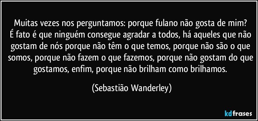 Muitas vezes nos perguntamos: porque fulano não gosta de mim? 
É fato é que ninguém consegue agradar a todos, há aqueles que não gostam de nós porque não têm o que temos, porque não são o que somos, porque não fazem o que fazemos, porque não gostam do que gostamos, enfim, porque não brilham como brilhamos. (Sebastião Wanderley)