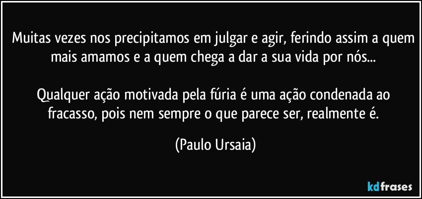 Muitas vezes nos precipitamos em julgar e agir, ferindo assim a quem mais amamos e a quem chega a dar a sua vida por nós... 

Qualquer ação motivada pela fúria é uma ação condenada ao fracasso, pois nem sempre o que parece ser, realmente é. (Paulo Ursaia)