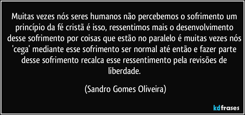 Muitas vezes nós seres humanos não percebemos o sofrimento um princípio da fé cristã é isso, ressentimos mais o desenvolvimento desse sofrimento por coisas que estão no paralelo é muitas vezes nós 'cega' mediante esse sofrimento ser normal até então e fazer parte desse sofrimento recalca esse ressentimento pela revisões de liberdade. (Sandro Gomes Oliveira)