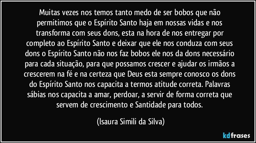 Muitas vezes nos temos tanto medo de ser bobos que não permitimos que o Espírito Santo haja em nossas vidas e nos transforma com seus dons, esta na hora de nos entregar por completo ao Espírito Santo e deixar que ele nos conduza com seus dons o Espírito Santo não nos faz bobos ele nos da dons necessário para cada situação, para que possamos crescer e ajudar os irmãos a crescerem na fé e na certeza que Deus esta sempre conosco os dons do Espírito Santo nos capacita a termos atitude correta. Palavras sábias nos capacita a amar, perdoar, a servir de forma correta que servem de crescimento e Santidade para todos. (lsaura Simili da Silva)