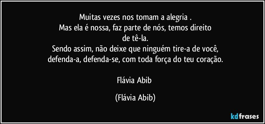 Muitas vezes nos tomam a alegria .
Mas ela é nossa, faz parte de nós, temos direito
de tê-la.
Sendo assim, não deixe que ninguém tire-a de você,
defenda-a, defenda-se, com toda força do teu coração.

Flávia Abib (Flávia Abib)