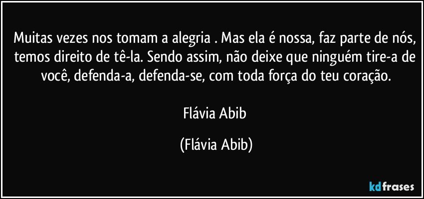 Muitas vezes nos tomam a alegria . Mas ela é nossa, faz parte de nós, temos direito de tê-la. Sendo assim, não deixe que ninguém tire-a de você, defenda-a, defenda-se, com toda força do teu coração.

Flávia Abib (Flávia Abib)