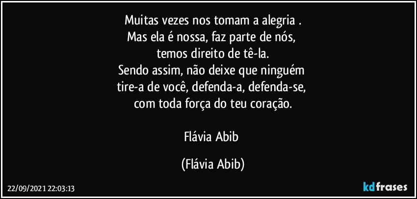 Muitas vezes nos tomam a alegria .
Mas ela é nossa, faz parte de nós, 
temos direito de tê-la.
Sendo assim, não deixe que ninguém 
tire-a de você, defenda-a, defenda-se, 
com toda força do teu coração.

Flávia Abib (Flávia Abib)