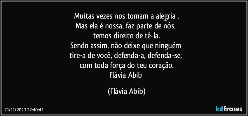 Muitas vezes nos tomam a alegria .
Mas ela é nossa, faz parte de nós, 
temos direito de tê-la.
Sendo assim, não deixe que ninguém 
tire-a de você, defenda-a, defenda-se, 
com toda força do teu coração.
Flávia Abib (Flávia Abib)