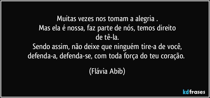 Muitas vezes nos tomam a alegria .
Mas ela é nossa, faz parte de nós, temos direito
de tê-la.
Sendo assim, não deixe que ninguém tire-a de você,
defenda-a, defenda-se, com toda força do teu coração. (Flávia Abib)