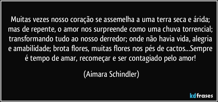 Muitas vezes nosso coração se assemelha a uma terra seca e árida; mas de repente, o amor nos surpreende como uma chuva torrencial; transformando tudo ao nosso derredor; onde não havia vida, alegria e amabilidade; brota flores, muitas flores nos pés de cactos...Sempre é tempo de amar, recomeçar e ser contagiado pelo amor! (Aimara Schindler)