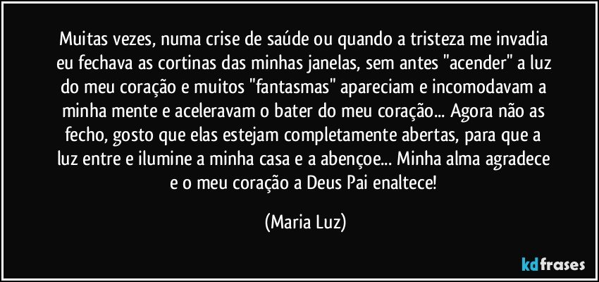 Muitas vezes, numa crise de saúde ou quando a tristeza me invadia eu fechava as cortinas das minhas janelas, sem antes "acender" a luz do meu coração e muitos "fantasmas" apareciam  e incomodavam a minha mente  e aceleravam o bater do meu coração... Agora não as fecho,  gosto que elas estejam completamente abertas, para que a luz entre e ilumine a minha casa e a abençoe... Minha alma agradece e o meu coração a Deus Pai enaltece! (Maria Luz)