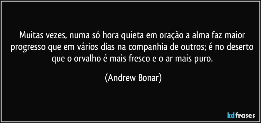 Muitas vezes, numa só hora quieta em oração a alma faz maior progresso que em vários dias na companhia de outros; é no deserto que o orvalho é mais fresco e o ar mais puro. (Andrew Bonar)