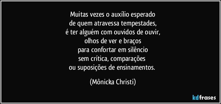 Muitas vezes o auxílio esperado
de quem atravessa tempestades,
é ter alguém com ouvidos de ouvir,
olhos de ver e braços
para confortar em silêncio
sem crítica, comparações 
ou suposições de ensinamentos. (Mônicka Christi)