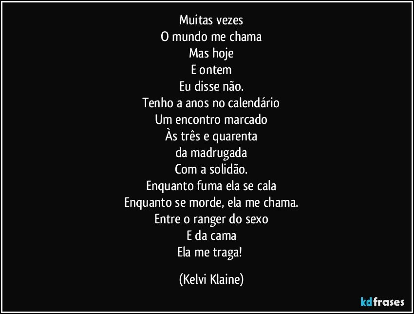 Muitas vezes
O mundo me chama
Mas hoje
E ontem
Eu disse não.
Tenho a anos no calendário
Um encontro marcado
Às três e quarenta
da madrugada
Com a solidão.
Enquanto fuma ela se cala
Enquanto se morde, ela me chama.
Entre o ranger do sexo
E da cama
Ela me traga! (Kelvi Klaine)