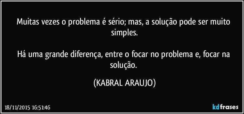 Muitas vezes o problema é sério; mas, a solução pode ser muito simples.

Há uma grande diferença,  entre o focar no problema e, focar na solução. (KABRAL ARAUJO)