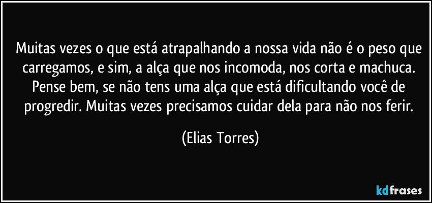 Muitas vezes o que está atrapalhando a nossa vida não é o peso que carregamos, e sim, a alça que nos incomoda, nos corta e machuca. Pense bem, se não tens uma alça que está dificultando você de progredir. Muitas vezes precisamos cuidar dela para não nos ferir. (Elias Torres)