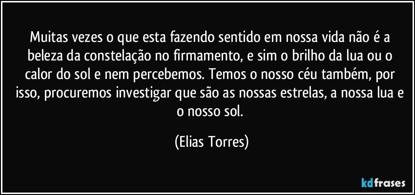 Muitas vezes o que esta fazendo sentido em nossa vida não é a beleza da constelação no firmamento, e sim o brilho da lua ou o calor do sol e nem percebemos. Temos o nosso céu também, por isso, procuremos investigar que são as nossas estrelas, a nossa lua e o nosso sol. (Elias Torres)