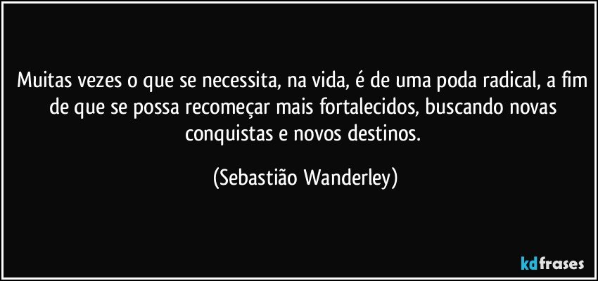 Muitas vezes o que se necessita, na vida, é de uma poda radical, a fim de que se possa recomeçar mais fortalecidos, buscando novas conquistas e novos destinos. (Sebastião Wanderley)