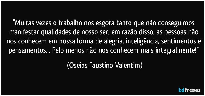 "Muitas vezes o trabalho nos esgota tanto que não conseguimos manifestar qualidades de nosso ser, em razão disso, as pessoas não nos conhecem em nossa forma de alegria, inteligência, sentimentos e pensamentos... Pelo menos não nos conhecem mais integralmente!" (Oseias Faustino Valentim)