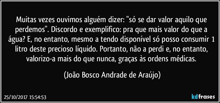 Muitas vezes ouvimos alguém dizer: "só se dar valor aquilo que perdemos". Discordo e exemplifico: pra que mais valor do que a água? E, no entanto, mesmo a tendo disponível só posso consumir 1 litro deste precioso líquido. Portanto, não a perdi e, no entanto, valorizo-a mais do que nunca, graças às ordens médicas. (João Bosco Andrade de Araújo)