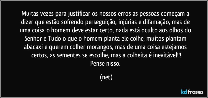 Muitas vezes para justificar os nossos erros as pessoas começam a dizer que estão sofrendo perseguição, injúrias e difamação, mas de uma coisa o homem deve estar certo, nada está oculto aos olhos do Senhor e Tudo o que o homem planta ele colhe, muitos plantam abacaxi e querem colher morangos, mas de uma coisa estejamos certos, as sementes se escolhe, mas a colheita é inevitável!!!
Pense nisso. (net)