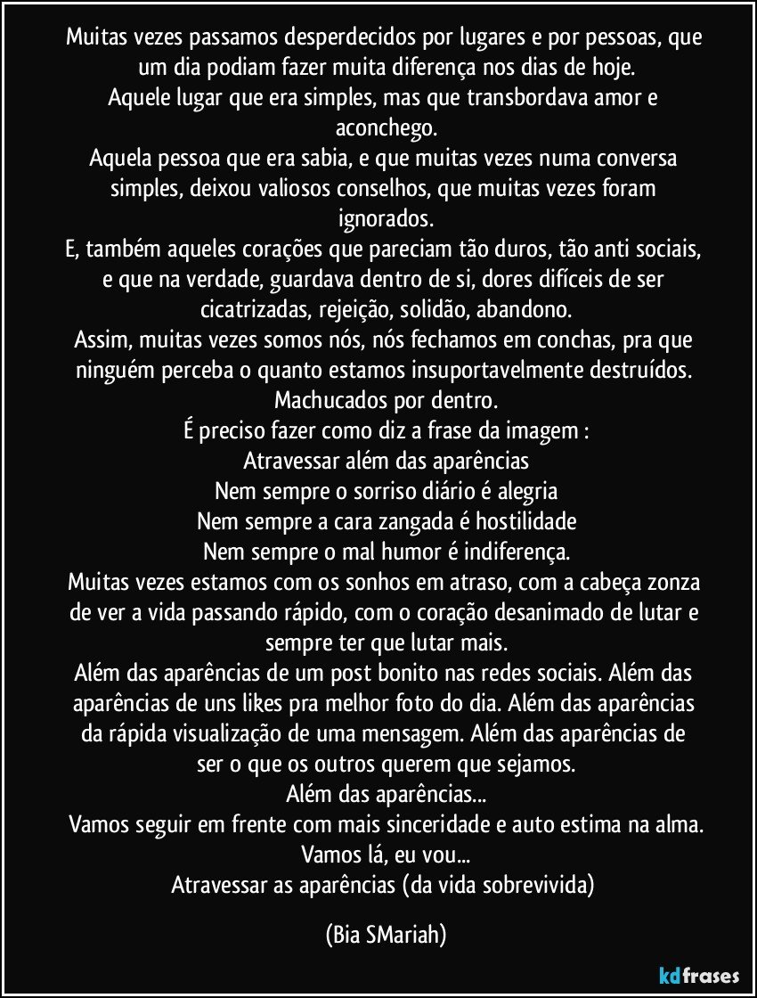 Muitas vezes passamos desperdecidos por lugares e por pessoas, que um dia podiam fazer muita diferença nos dias de hoje.
Aquele lugar que era simples, mas que transbordava amor e aconchego.
Aquela pessoa que era sabia, e que muitas vezes numa conversa simples, deixou valiosos conselhos, que muitas vezes foram ignorados.
E, também aqueles corações que pareciam tão duros, tão anti sociais, e que na verdade, guardava dentro de si, dores difíceis de ser cicatrizadas, rejeição, solidão, abandono.
Assim, muitas vezes somos nós, nós fechamos em conchas, pra que ninguém perceba o quanto estamos insuportavelmente destruídos. Machucados por dentro.
É preciso fazer como diz a frase da imagem :
Atravessar além das aparências
Nem sempre o sorriso diário é alegria
Nem sempre a cara zangada é hostilidade
Nem sempre o mal humor é indiferença.
Muitas vezes estamos com os sonhos em atraso, com a cabeça zonza de ver a vida passando rápido, com o coração desanimado de lutar e sempre ter que lutar mais.
Além das aparências de um post bonito nas redes sociais. Além das aparências de uns likes pra melhor foto do dia. Além das aparências da rápida visualização de uma mensagem. Além das aparências de ser o que os outros querem que sejamos.
Além das aparências...
Vamos seguir em frente com mais sinceridade e auto estima na alma.
Vamos lá, eu vou...
Atravessar as aparências (da vida sobrevivida) (Bia SMariah)