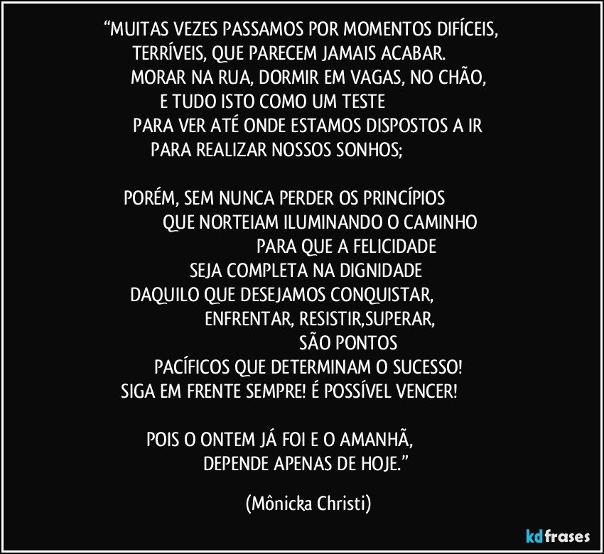 “MUITAS VEZES PASSAMOS POR MOMENTOS DIFÍCEIS,          TERRÍVEIS, QUE PARECEM JAMAIS ACABAR.                               MORAR NA RUA, DORMIR EM VAGAS, NO CHÃO,
E TUDO ISTO COMO UM TESTE                                                               PARA VER ATÉ ONDE ESTAMOS DISPOSTOS A IR  
 PARA REALIZAR NOSSOS SONHOS;                                                               
PORÉM, SEM NUNCA PERDER OS PRINCÍPIOS                                                                     QUE NORTEIAM ILUMINANDO O CAMINHO                                                                           PARA QUE A FELICIDADE SEJA COMPLETA NA DIGNIDADE 
DAQUILO QUE DESEJAMOS CONQUISTAR,                                                                                 ENFRENTAR,  RESISTIR,SUPERAR,                                                                                          SÃO PONTOS PACÍFICOS QUE DETERMINAM O SUCESSO!
 SIGA EM FRENTE SEMPRE! É POSSÍVEL VENCER!                                                
POIS O ONTEM JÁ FOI E O AMANHÃ,                                               DEPENDE APENAS DE HOJE.” (Mônicka Christi)