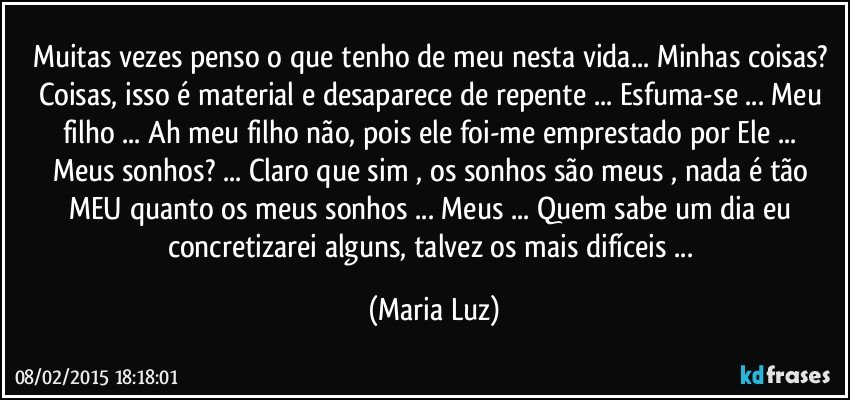 Muitas vezes penso o que tenho de meu nesta vida... Minhas coisas? Coisas, isso é material e desaparece de repente ... Esfuma-se ...  Meu filho ... Ah meu filho não, pois ele foi-me emprestado por Ele ... 
Meus sonhos? ... Claro que sim , os sonhos são meus , nada é tão MEU quanto os meus sonhos ... Meus ... Quem sabe um dia eu concretizarei alguns, talvez os mais difíceis ... (Maria Luz)