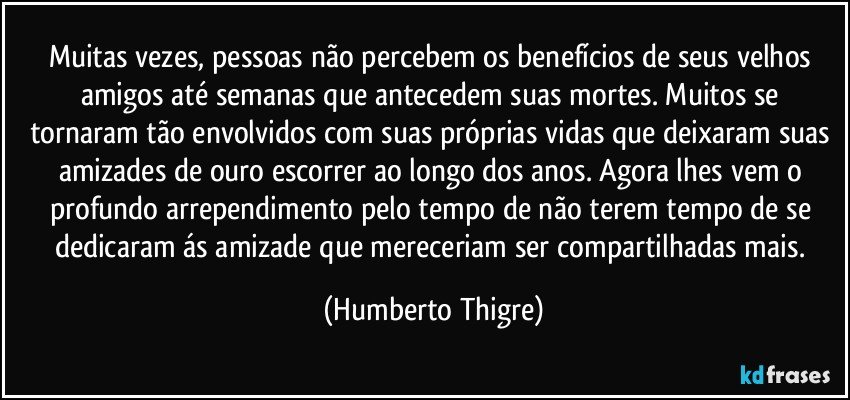 Muitas vezes, pessoas não percebem os benefícios de seus velhos amigos até semanas que antecedem suas mortes. Muitos se tornaram tão envolvidos com suas próprias vidas que deixaram suas amizades de ouro escorrer ao longo dos anos. Agora lhes vem o  profundo arrependimento pelo tempo  de não terem tempo de se dedicaram ás amizade que mereceriam ser compartilhadas mais. (Humberto Thigre)