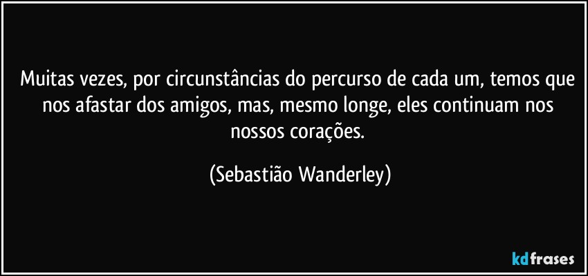 Muitas vezes, por circunstâncias do percurso de cada um, temos que nos afastar dos amigos, mas, mesmo longe, eles continuam nos nossos corações. (Sebastião Wanderley)